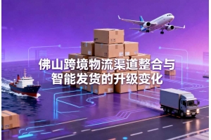 佛山跨境物流渠道整合與智能發(fā)貨的升級變化
